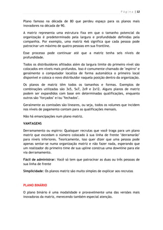 P á g i n a | 12
Plano famoso na década de 80 que perdeu espaço para os planos mais
inovadores na década de 90.
A matriz representa uma estrutura fixa em que o tamanho potencial da
organização é predeterminado pela largura e profundidade definidas pela
companhia. Por exemplo, uma matriz 4x6 significa que cada pessoa pode
patrocinar um máximo de quatro pessoas em sua frontline.
Esse processo pode continuar até que a matriz tenha seis níveis de
profundidade.
Todos os distribuidores afiliados além da largura limite do primeiro nível são
colocados em níveis mais profundos. Isso é comumente chamado de "espirro" e
geralmente o computador localiza de forma automática o primeiro local
disponível e coloca o novo distribuidor naquela posição dentro da organização.
Os planos de matriz têm todos os tamanhos e formas. Exemplos de
combinações utilizadas são 3x5, 5x7, 2x9 e 2x12. Alguns planos de matriz
podem ser expandidos com base em determinadas qualificações, enquanto
outros são "forçados" e/ou "fechados".
Geralmente as comissões são lineares, ou seja, todos os volumes que incidem
nos níveis de pagamento contam para as qualificações mensais.
Não há emancipações num plano matriz.
VANTAGENS
Derramamento ou espirro: Quaisquer recrutas que você traga para um plano
matriz que excedam o número colocado à sua linha de frente "derramarão"
para níveis inferiores. Teoricamente, isso quer dizer que uma pessoa pode
apenas sentar-se numa organização matriz e não fazer nada, esperando que
um realizador do primeiro time de sua upline construa uma downline para ele
via derramamento.
Fácil de administrar: Você só tem que patrocinar as duas ou três pessoas de
sua linha de frente
Simplicidade: Os planos matriz são muito simples de explicar aos recrutas
PLANO BINÁRIO
O plano binário é uma modalidade e provavelmente uma das versões mais
inovadoras da matriz, merecendo também especial atenção.
 