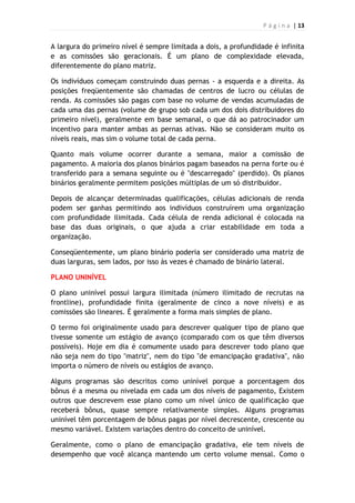 P á g i n a | 13
A largura do primeiro nível é sempre limitada a dois, a profundidade é infinita
e as comissões são geracionais. É um plano de complexidade elevada,
diferentemente do plano matriz.
Os indivíduos começam construindo duas pernas - a esquerda e a direita. As
posições freqüentemente são chamadas de centros de lucro ou células de
renda. As comissões são pagas com base no volume de vendas acumuladas de
cada uma das pernas (volume de grupo sob cada um dos dois distribuidores do
primeiro nível), geralmente em base semanal, o que dá ao patrocinador um
incentivo para manter ambas as pernas ativas. Não se consideram muito os
níveis reais, mas sim o volume total de cada perna.
Quanto mais volume ocorrer durante a semana, maior a comissão de
pagamento. A maioria dos planos binários pagam baseados na perna forte ou é
transferido para a semana seguinte ou é "descarregado" (perdido). Os planos
binários geralmente permitem posições múltiplas de um só distribuidor.
Depois de alcançar determinadas qualificações, células adicionais de renda
podem ser ganhas permitindo aos indivíduos construírem uma organização
com profundidade ilimitada. Cada célula de renda adicional é colocada na
base das duas originais, o que ajuda a criar estabilidade em toda a
organização.
Conseqüentemente, um plano binário poderia ser considerado uma matriz de
duas larguras, sem lados, por isso às vezes é chamado de binário lateral.
PLANO UNINÍVEL
O plano uninível possui largura ilimitada (número ilimitado de recrutas na
frontline), profundidade finita (geralmente de cinco a nove níveis) e as
comissões são lineares. É geralmente a forma mais simples de plano.
O termo foi originalmente usado para descrever qualquer tipo de plano que
tivesse somente um estágio de avanço (comparado com os que têm diversos
possíveis). Hoje em dia é comumente usado para descrever todo plano que
não seja nem do tipo "matriz", nem do tipo "de emancipação gradativa", não
importa o número de níveis ou estágios de avanço.
Alguns programas são descritos como uninível porque a porcentagem dos
bônus é a mesma ou nivelada em cada um dos níveis de pagamento, Existem
outros que descrevem esse plano como um nível único de qualificação que
receberá bônus, quase sempre relativamente simples. Alguns programas
uninível têm porcentagem de bônus pagas por nível decrescente, crescente ou
mesmo variável. Existem variações dentro do conceito de uninível.
Geralmente, como o plano de emancipação gradativa, ele tem níveis de
desempenho que você alcança mantendo um certo volume mensal. Como o
 