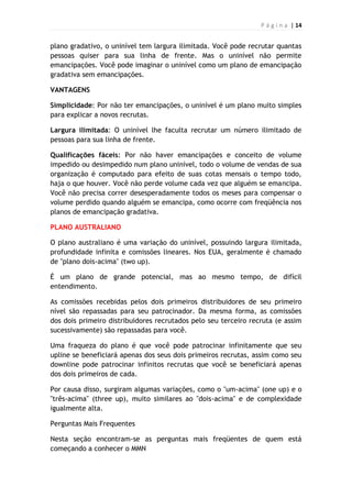 P á g i n a | 14
plano gradativo, o uninível tem largura ilimitada. Você pode recrutar quantas
pessoas quiser para sua linha de frente. Mas o uninível não permite
emancipações. Você pode imaginar o uninível como um plano de emancipação
gradativa sem emancipações.
VANTAGENS
Simplicidade: Por não ter emancipações, o uninível é um plano muito simples
para explicar a novos recrutas.
Largura ilimitada: O uninível lhe faculta recrutar um número ilimitado de
pessoas para sua linha de frente.
Qualificações fáceis: Por não haver emancipações e conceito de volume
impedido ou desimpedido num plano uninível, todo o volume de vendas de sua
organização é computado para efeito de suas cotas mensais o tempo todo,
haja o que houver. Você não perde volume cada vez que alguém se emancipa.
Você não precisa correr desesperadamente todos os meses para compensar o
volume perdido quando alguém se emancipa, como ocorre com freqüência nos
planos de emancipação gradativa.
PLANO AUSTRALIANO
O plano australiano é uma variação do uninível, possuindo largura ilimitada,
profundidade infinita e comissões lineares. Nos EUA, geralmente é chamado
de "plano dois-acima" (two up).
É um plano de grande potencial, mas ao mesmo tempo, de difícil
entendimento.
As comissões recebidas pelos dois primeiros distribuidores de seu primeiro
nível são repassadas para seu patrocinador. Da mesma forma, as comissões
dos dois primeiro distribuidores recrutados pelo seu terceiro recruta (e assim
sucessivamente) são repassadas para você.
Uma fraqueza do plano é que você pode patrocinar infinitamente que seu
upline se beneficiará apenas dos seus dois primeiros recrutas, assim como seu
downline pode patrocinar infinitos recrutas que você se beneficiará apenas
dos dois primeiros de cada.
Por causa disso, surgiram algumas variações, como o "um-acima" (one up) e o
"três-acima" (three up), muito similares ao "dois-acima" e de complexidade
igualmente alta.
Perguntas Mais Frequentes
Nesta seção encontram-se as perguntas mais freqüentes de quem está
começando a conhecer o MMN
 