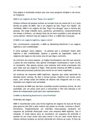 P á g i n a | 15
Esta página é atualizada sempre que uma nova pergunta dirigida a nós torna-
se freqüente
MMN é um negócio do tipo "fique rico rápido"?
Embora milhares de pessoas tenham se tornado ricas em menos de 2 ou 3 anos
devido ao poder do MMN, não é um negócio do tipo "fique rico rápido". Na
realidade, MMN é um negócio do tipo "fique rico devagar" para a maioria das
pessoas. Ele exige trabalho duro, paciência, persistência, comprometimento
em tempo e dinheiro, um desejo forte de ser bem sucedido e uma atitude de
nunca desistir. Nenhum tipo de negócio é fácil, e o MMN não é exceção.
O MMN é um negócio legítimo, legal e sério?
Sim, corretamente conduzido, o MMN ou Marketing Multinível é um negócio
legítimo e com credibilidade.
É como qualquer outro negócio - as pessoas que o conduzem fazem dele
legítimo e dão credibilidade. Quanto a questão da legalidade, todos os
negócios são legais se não existe uma lei que diga o contrário.
Ao contrário da crença popular, os órgãos fiscalizadores não têm que aprovar
o plano de uma empresa, eles apenas investigam reclamações e usam as leis
se necessário. Mas apenas porque uma empresa está sendo processada não
quer dizer que seu negócio é ilegal. Toda grande empresa de MMN já passou
por dolorosos processos judiciais para tornar-se um nome respeitado.
Há centenas de empresas MMN legítimas, algumas que estão operando há
décadas (Avon, Amway, Nu Skin e muitas outras). Impérios com nomes como
esses, com vendas totais em bilhões de dólares não chegaram até aí à toa,
baseadas num negócio sem seriedade.
As empresas de MMN que são bem sucedidas provém produtos únicos, de alta
qualidade, por um preço justo para o consumidor e têm alta atenção e um
plano de compensação justo para seus representantes.
O MMN ou Marketing Multinível é uma Pirâmide?
Pirâmides são ilegais.
MMN é reconhecido como uma forma legítima de negócio há mais de 40 anos
pelo governo dos EUA e pela maioria dos países no mundo, inclusive o Brasil.
Entretanto, freqüentemente um indivíduo inescrupuloso conduzirá um
esquema de pirâmide disfarçado como uma empresa MMN legítima. Isso é
estúpido. O modo básico para se reconhecer um esquema de pirâmide é
quando há um custo muito alto para entrar e há um valor muito baixo ou
mesmo nenhum produto ou serviço oferecido em retorno ao custo. O foco de
 