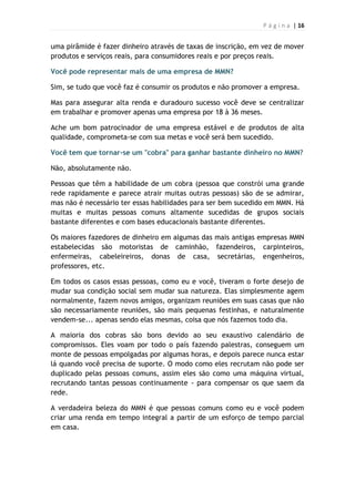 P á g i n a | 16
uma pirâmide é fazer dinheiro através de taxas de inscrição, em vez de mover
produtos e serviços reais, para consumidores reais e por preços reais.
Você pode representar mais de uma empresa de MMN?
Sim, se tudo que você faz é consumir os produtos e não promover a empresa.
Mas para assegurar alta renda e duradouro sucesso você deve se centralizar
em trabalhar e promover apenas uma empresa por 18 à 36 meses.
Ache um bom patrocinador de uma empresa estável e de produtos de alta
qualidade, comprometa-se com sua metas e você será bem sucedido.
Você tem que tornar-se um "cobra" para ganhar bastante dinheiro no MMN?
Não, absolutamente não.
Pessoas que têm a habilidade de um cobra (pessoa que constrói uma grande
rede rapidamente e parece atrair muitas outras pessoas) são de se admirar,
mas não é necessário ter essas habilidades para ser bem sucedido em MMN. Há
muitas e muitas pessoas comuns altamente sucedidas de grupos sociais
bastante diferentes e com bases educacionais bastante diferentes.
Os maiores fazedores de dinheiro em algumas das mais antigas empresas MMN
estabelecidas são motoristas de caminhão, fazendeiros, carpinteiros,
enfermeiras, cabeleireiros, donas de casa, secretárias, engenheiros,
professores, etc.
Em todos os casos essas pessoas, como eu e você, tiveram o forte desejo de
mudar sua condição social sem mudar sua natureza. Elas simplesmente agem
normalmente, fazem novos amigos, organizam reuniões em suas casas que não
são necessariamente reuniões, são mais pequenas festinhas, e naturalmente
vendem-se... apenas sendo elas mesmas, coisa que nós fazemos todo dia.
A maioria dos cobras são bons devido ao seu exaustivo calendário de
compromissos. Eles voam por todo o país fazendo palestras, conseguem um
monte de pessoas empolgadas por algumas horas, e depois parece nunca estar
lá quando você precisa de suporte. O modo como eles recrutam não pode ser
duplicado pelas pessoas comuns, assim eles são como uma máquina virtual,
recrutando tantas pessoas continuamente - para compensar os que saem da
rede.
A verdadeira beleza do MMN é que pessoas comuns como eu e você podem
criar uma renda em tempo integral a partir de um esforço de tempo parcial
em casa.
 