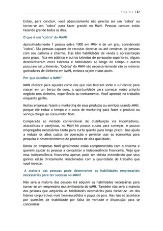 P á g i n a | 17
Então, para concluir, você absolutamente não precisa ser um "cobra" ou
tornar-se um "cobra" para fazer grande no MMN. Pessoas comuns estão
fazendo grande todos os dias.
O que é um "cobra" do MMN?
Aproximadamente 1 pessoa entre 1000 em MMN é de um grau considerado
"cobra". São pessoas capazes de recrutar dezenas ou até centenas de pessoas
com seu carisma e charme. Elas têm habilidades de venda e apresentação
para grupo, fala em público e outros talentos de persuasão superiores. Alguns
desenvolveram estes talentos e habilidades ao longo do tempo e outros
possuíam naturalmente. "Cobras" do MMN não necessariamente são os maiores
ganhadores de dinheiro em MMN, embora sejam vistos assim.
Por que escolher o MMN?
MMN oferece para aqueles como nós que não tiveram sorte o suficiente para
nascer em um berço de ouro, a oportunidade para começar nosso próprio
negócio sem dinheiro, experiência ou treinamento. Você aprende no trabalho
enquanto ganha.
Muitas empresas fazem o marketing de seus produtos ou serviços usando MMN,
porque ele reduz o tempo e o custo de marketing para fazer o produto ou
serviço chegar ao consumidor final.
Comparado ao método convencional de distribuição via importadores,
atacadistas e varejistas, no MMN há poucos custos para começar, e poucos
empregados necessários tanto para curto quanto para longo prazo. Isso ajuda
a reduzir os altos custos de operação e permite usar as economias para
pesquisa e desenvolvimento de produtos de alta qualidade.
Donos de empresas MMN geralmente estão comprometidos com o sistema e
querem ajudar as pessoas a conquistar a independência financeira. Veja que
essa independência financeira apenas pode ser obtida entendendo que seus
ganhos estão diretamente relacionados com a quantidade de trabalho que
você investe.
A maioria das pessoas pode desenvolver as habilidades empresariais
necessárias para ter sucesso no MMN?
Não será a maioria das pessoas irá adquirir as habilidades necessárias para
tornar-se um empresário multimilionário do MMN. Também não será a maioria
das pessoas que adquirirá as habilidades necessárias para tornar-se um dos
líderes corporativos mais bem-sucedidos e pagos do país. Mas isso só acontece
por questões de inabilidade por falta de vontade e disposição para se
concentrar.
 