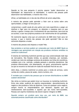P á g i n a | 18
Quando se faz essa pergunta é preciso separar "poder desenvolver as
habilidades" de "desenvolver as habilidades". A maioria das pessoas pode
desenvolver tais habilidades. A maioria não o fará.
Afinal, as habilidades em si não são tão difíceis de serem adquiridas.
A maioria das pessoas pode aprender a falar com as outras sobre uma
oportunidade; a chegar na hora para um
compromisso; a pedir ajuda de uma upline com mais experiência; a pegar um
telefone e ligar para um prospect; as objeções e respostas para as suas
ofertas; a gastar o tempo com o treinamento de suas downlines, para levá-las
ao sucesso; a usar seus próprios produtos e dar testemunhos de sua qualidade.
Há realmente alguma coisa que um praticante do MMN deve fazer para ter
sucesso, e que a maioria das pessoas não pode aprender? Não se elas
estiverem dispostas a mudar.
A maioria das pessoas está disposta a mudar? Não.
Que produtos e serviços podem ser comprados por meio do MMN? Quais as
vantagens que apresentam em relação aos produtos similares vendidos no
comércio tradicional?
O sistema de marketing multinível permite que seja comercializado todo tipo
de mercadoria. Nos Estados Unidos, as grandes empresas, por exemplo,
vendem por meio de catálogos centenas de produtos nas linhas de cosméticos,
cuidados com o lar, nutrição, cuidados pessoais e utensílios domésticos. São
produtos diferenciados, com desempenho, em geral, sensivelmente superior
ao que se encontra no mercado em razão do resultado final de seu uso.
Além disso, o sistema multinível se presta para a venda de serviços, como
cartões de crédito, planos de saúde, roteiro turístico, etc.
É verdade que a maioria das pessoas que se tornam distribuidores no MMN
acabam desistindo?
São vários os motivos que podem levar ao insucesso no marketing multinível.
Entre eles estão: ausência de espírito empreendedor, desconhecimento do
negócio e dos produtos e falta de objetivos. Como em qualquer outro negócio,
sempre haverá os empreendedores que desistem, aqueles que são
medianamente bem-sucedidos e aqueles que são muito bem-sucedidos.
Pessoas com espírito imediatista não devem esperar milagres no MMN.
Quando compro um produto para meu uso, por meio do MMN, sou
automaticamente classificado como distribuidor?
 