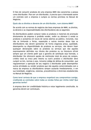 P á g i n a | 19
O fato de consumir produtos de uma empresa MMN não caracteriza a pessoa
como distribuidor. Para ser um distribuidor, é preciso que o interessado assine
um contrato com a empresa e cumpra as normas previstas no Manual de
Negócios.
Quais são os direitos e deveres de um distribuidor, num sistema MMN?
De acordo com as normas de negócios das boas empresas de MMN, os direitos,
os deveres e as responsabilidades dos distribuidores são os seguintes:
Os distribuidores podem comprar todos os produtos e materiais de promoção
diretamente da empresa é proibido vender, exibir ou oferecer à venda os
produtos e acessórios em locais de varejo abertos ao público, incluindo, mas
não se limitando a feiras, exposições e outros eventos desse tipo os
distribuidores não devem apresentar de forma enganosa preço, qualidade,
desempenho ou disponibilidade de produtos ou serviços, não devem fazer
quaisquer declarações sobre os produtos ou serviços que não aqueles
expressamente definidos nos rótulos dos produtos ou na literatura oficial
sempre que um cliente pedir que a garantia de satisfação seja honrada, o
distribuidor lhe oferecerá opções de restituição total do preço da compra,
crédito total ou troca pelo mesmo ou outro produto o distribuidor deve
cumprir as leis, normas e usos, inclusive código de defesa do consumidor, que
regulamentam a operação de seu negócio o distribuidor pode desempenhar
outras atividades ou vender produtos que não aqueles comercializados com a
marca da empresa os distribuidores sempre acatarão imediatamente, e em
sua totalidade, exigências, sistemas, procedimentos e diretrizes estabelecidos
no Manual de Negócios.
Como terei certeza de que a empresa respeitará seu compromisso comigo,
creditando as comissões sobre todas as vendas feitas por minha rede? Que
garantias tenho?
A empresa deve ter credibilidade histórica e estar legalmente constituída. As
garantias devem ser contratuais.
 