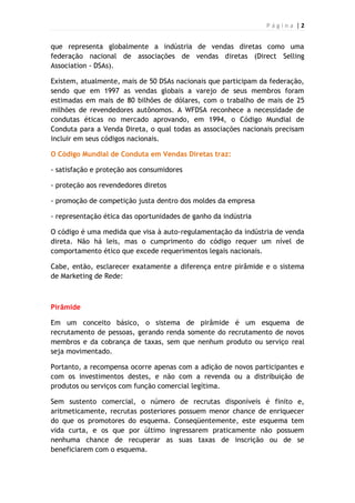 P á g i n a | 2
que representa globalmente a indústria de vendas diretas como uma
federação nacional de associações de vendas diretas (Direct Selling
Association - DSAs).
Existem, atualmente, mais de 50 DSAs nacionais que participam da federação,
sendo que em 1997 as vendas globais a varejo de seus membros foram
estimadas em mais de 80 bilhões de dólares, com o trabalho de mais de 25
milhões de revendedores autônomos. A WFDSA reconhece a necessidade de
condutas éticas no mercado aprovando, em 1994, o Código Mundial de
Conduta para a Venda Direta, o qual todas as associações nacionais precisam
incluir em seus códigos nacionais.
O Código Mundial de Conduta em Vendas Diretas traz:
- satisfação e proteção aos consumidores
- proteção aos revendedores diretos
- promoção de competição justa dentro dos moldes da empresa
- representação ética das oportunidades de ganho da indústria
O código é uma medida que visa à auto-regulamentação da indústria de venda
direta. Não há leis, mas o cumprimento do código requer um nível de
comportamento ético que excede requerimentos legais nacionais.
Cabe, então, esclarecer exatamente a diferença entre pirâmide e o sistema
de Marketing de Rede:
Pirâmide
Em um conceito básico, o sistema de pirâmide é um esquema de
recrutamento de pessoas, gerando renda somente do recrutamento de novos
membros e da cobrança de taxas, sem que nenhum produto ou serviço real
seja movimentado.
Portanto, a recompensa ocorre apenas com a adição de novos participantes e
com os investimentos destes, e não com a revenda ou a distribuição de
produtos ou serviços com função comercial legítima.
Sem sustento comercial, o número de recrutas disponíveis é finito e,
aritmeticamente, recrutas posteriores possuem menor chance de enriquecer
do que os promotores do esquema. Conseqüentemente, este esquema tem
vida curta, e os que por último ingressarem praticamente não possuem
nenhuma chance de recuperar as suas taxas de inscrição ou de se
beneficiarem com o esquema.
 