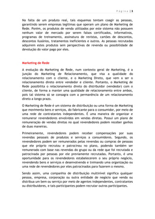 P á g i n a | 3
Na falta de um produto real, tais esquemas tentam coagir as pessoas,
garantindo serem empresas legítimas que operam um plano de Marketing de
Rede. Porém, os produtos de venda utilizados por este sistema não possuem
nenhum valor de mercado por serem falsos certificados, informativos,
programas de treinamento, assinatura de revistas, cartões de descontos,
descontos ilusórios, tratamentos ineficientes e outros. As pessoas recrutadas
adquirem estes produtos sem perspectivas de revenda ou possibilidade de
devolução do valor pago por eles.
Marketing de Rede
A evolução do Marketing de Rede, num contexto geral de Marketing, é a
junção do Marketing de Relacionamento, que visa a qualidade do
relacionamento com o cliente, e o Marketing Direto, que vem a ser o
relacionamento direto entre vendedor e cliente. Portanto, o Marketing de
Rede possibilita o relacionamento direto do distribuidor (vendedor) com o
cliente, de forma a manter uma qualidade de relacionamento entre ambos,
pois tal sistema só se consagra com a permanência de um relacionamento
direto a longo prazo.
O Marketing de Rede é um sistema de distribuição ou uma forma de Marketing
que movimenta bens e serviços, do fabricante para o consumidor, por meio de
uma rede de contratantes independentes. É uma maneira de organizar e
remunerar revendedores envolvidos em vendas diretas. Possui um plano de
remuneração de vendas diretas no qual revendedores podem receber ganhos
de duas maneiras.
Primeiramente, revendedores podem receber compensações por suas
revendas pessoais de produtos e serviços a consumidores. Segundo, os
revendedores podem ser remunerados pelas revendas ou compras de pessoas
que ele próprio recrutou e patrocinou no plano, podendo também ser
remunerado com base nas revendas do grupo ou da rede que foi recrutada e
patrocinada por pessoas por ele previamente recrutadas. Portanto, é uma
oportunidade para os revendedores estabelecerem o seu próprio negócio,
revendendo bens e serviços e desenvolvendo e treinando uma organização ou
uma rede de revendedores por eles patrocinados para fazerem o mesmo.
Sendo assim, uma companhia de distribuição multinível significa qualquer
pessoa, empresa, corporação ou outra entidade de negócio que venda ou
distribua um bem ou serviço por meio de agentes independentes, contratantes
ou distribuidores, e tais participantes podem recrutar outros participantes.
 
