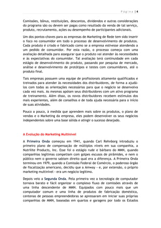P á g i n a | 4
Comissões, bônus, restituições, descontos, dividendos e outras considerações
do programa são ou devem ser pagas como resultado da venda de tal serviço,
produto, recrutamento, ações ou desempenho de participantes adicionais.
Um dos pontos-chaves para as empresas de Marketing de Rede tem sido inserir
o foco no consumidor em todo o processo de desenvolvimento de produtos.
Cada produto é criado e fabricado como se a empresa estivesse atendendo a
um pedido de consumidor. Por esta razão, o processo começa com uma
avaliação detalhada para assegurar que o produto vai atender às necessidades
e às expectativas do consumidor. Tal avaliação terá continuidade em cada
estágio de desenvolvimento do produto, passando por pesquisa de mercado,
análise e desenvolvimento de protótipos e testes com consumidores, até o
produto final.
Tais empresas possuem uma equipe de profissionais altamente qualificados e
treinados para atender às necessidades dos distribuidores, de forma a ajudá-
los com todas as orientações necessárias para que o negócio se desenvolva
cada vez mais. As mesmas apóiam seus distribuidores com um ativo programa
de treinamento. Além disso, os novos distribuidores recebem estímulos dos
mais experientes, além de conselhos e de toda ajuda necessária para o início
de suas atividades.
Pouco a pouco, à medida que aprendem mais sobre os produtos, o plano de
vendas e o Marketing da empresa, eles podem desenvolver os seus negócios
independentes sobre uma base sólida e atingir o sucesso desejado.
A Evolução do Marketing Multinível
A Primeira Onda começou em 1941, quando Carl Rehnborg introduziu o
primeiro plano de compensação de múltiplos níveis em sua companhia, a
Nutrilite Products, Inc. Esse foi o estágio rude e bárbaro do MMN, quando
companhias legítimas competiam com golpes escusos de pirâmides, e nem o
público nem o governo sabiam direito qual era a diferença. A Primeira Onda
terminou em 1979, quando a Comissão Federal de Comércio, o poderoso órgão
de fiscalização americano, decidiu que a Amway - e, por extensão, o próprio
marketing multinível - era um negócio legítimo.
Depois veio a Segunda Onda. Pela primeira vez a tecnologia de computador
tornava barato e fácil organizar o complexo fluxo de comissões através de
uma linha descendente de MMN. Equipados com pouco mais que um
computador comum e uma linha de produtos de fabricação doméstica,
centenas de pessoas empreendedoras se apressaram em iniciar suas próprias
companhias de MMN, baseadas em quartos e garagens por todo os Estados
 
