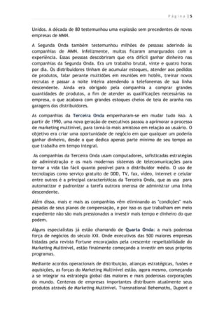 P á g i n a | 5
Unidos. A década de 80 testemunhou uma explosão sem precedentes de novas
empresas de MMN.
A Segunda Onda também testemunhou milhões de pessoas aderindo às
companhias de MMN. Infelizmente, muitos ficaram amargurados com a
experiência. Essas pessoas descobriram que era difícil ganhar dinheiro nas
companhias da Segunda Onda. Era um trabalho brutal, vinte e quatro horas
por dia. Os distribuidores tinham de acumular estoques, atender aos pedidos
de produtos, falar perante multidões em reuniões em hotéis, treinar novos
recrutas e passar a noite inteira atendendo a telefonemas de sua linha
descendente. Ainda era obrigado pela companhia a comprar grandes
quantidades de produtos, a fim de atender as qualificações necessárias na
empresa, o que acabava com grandes estoques cheios de teia de aranha nas
garagens dos distribuidores.
As companhias da Terceira Onda empenharam-se em mudar tudo isso. A
partir de 1990, uma nova geração de executivos passou a aprimorar o processo
de marketing multinível, para torná-lo mais amistoso em relação ao usuário. O
objetivo era criar uma oportunidade de negócio em que qualquer um poderia
ganhar dinheiro, desde o que dedica apenas parte mínimo de seu tempo ao
que trabalha em tempo integral.
As companhias da Terceira Onda usam computadores, sofisticadas estratégias
de administração e os mais modernos sistemas de telecomunicações para
tornar a vida tão fácil quanto possível para o distribuidor médio. O uso de
tecnologias como serviço gratuito de DDD, TV, fax, vídeo, internet e celular
entre outros é a principal características da Terceira Onda, que as usa para
automatizar e padronizar a tarefa outrora onerosa de administrar uma linha
descendente.
Além disso, mais e mais as companhias vêm eliminando as "condições" mais
pesadas de seus planos de compensação, e por isso os que trabalham em meio
expediente não são mais pressionados a investir mais tempo e dinheiro do que
podem.
Alguns especialistas já estão chamando de Quarta Onda: a mais poderosa
força de negócios do século XXI. Onde executivos das 500 maiores empresas
listadas pela revista Fortune encorajados pela crescente respeitabilidade do
Marketing Multinível, estão finalmente começando a investir em seus próprios
programas.
Mediante acordos operacionais de distribuição, alianças estratégicas, fusões e
aquisições, as forças do Marketing Multinível estão, agora mesmo, começando
a se integrar na estratégia global das maiores e mais poderosas corporações
do mundo. Centenas de empresas importantes distribuem atualmente seus
produtos através de Marketing Multinível. Transnational Behemoths, Dupont e
 