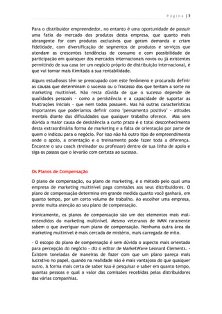 P á g i n a | 7
Para o distribuidor empreendedor, no entanto é uma oportunidade de possuir
uma fatia do mercado dos produtos desta empresa, que quanto mais
abrangente for com produtos exclusivos que geram demanda e criam
fidelidade, com diversificação de segmentos de produtos e serviços que
atendam as crescentes tendências de consumo e com possibilidade de
participação em quaisquer dos mercados internacionais novos ou já existentes
permitindo de sua casa ter um negócio próprio de distribuição internacional, é
que vai tornar mais ilimitada a sua rentabilidade.
Alguns estudiosos têm se preocupado com este fenômeno e procurado definir
as causas que determinam o sucesso ou o fracasso dos que tentam a sorte no
marketing multinível. Não resta dúvida de que o sucesso depende de
qualidades pessoais - como a persistência e a capacidade de suportar as
frustrações iniciais - que nem todos possuem. Mas há outras características
importantes que poderíamos definir como "pensamento positivo" - atitudes
mentais diante das dificuldades que qualquer trabalho oferece. Mas sem
dúvida a maior causa de desistência a curto prazo é o total desconhecimento
desta extraordinária forma de marketing e a falta de orientação por parte de
quem o indicou para o negócio. Por isso não há outro tipo de empreendimento
onde o apoio, a orientação e o treinamento pode fazer toda a diferença.
Encontre o seu coach (treinador ou professor) dentro de sua linha de apoio e
siga os passos que o levarão com certeza ao sucesso.
Os Planos de Compensação
O plano de compensação, ou plano de marketing, é o método pelo qual uma
empresa de marketing multinível paga comissões aos seus distribuidores. O
plano de compensação determina em grande medida quanto você ganhará, em
quanto tempo, por um certo volume de trabalho. Ao escolher uma empresa,
preste muita atenção ao seu plano de compensação.
Ironicamente, os planos de compensação são um dos elementos mais mal-
entendidos do marketing multinível. Mesmo veteranos de MMN raramente
sabem o que averiguar num plano de compensação. Nenhuma outra área do
marketing multinível é mais cercada de mistério, mais carregada de mito.
- O escopo do plano de compensação é sem dúvida o aspecto mais orientado
para percepção do negócio - diz o editor de MarketWave Leonard Clements. -
Existem toneladas de maneiras de fazer com que um plano pareça mais
lucrativo no papel, quando na realidade não é mais vantajoso do que qualquer
outro. A forma mais certa de saber isso é pesquisar e saber em quanto tempo,
quantas pessoas e qual o valor das comissões recebidas pelos distribuidores
das várias companhias.
 