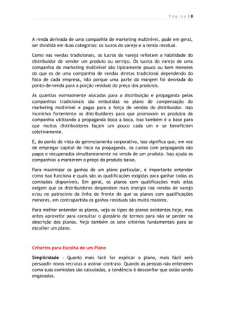 P á g i n a | 8
A renda derivada de uma companhia de marketing multinível, pode em geral,
ser dividida em duas categorias: os lucros do varejo e a renda residual.
Como nas vendas tradicionais, os lucros do varejo refletem a habilidade do
distribuidor de vender um produto ou serviço. Os lucros do varejo de uma
companhia de marketing multinível são tipicamente pouco ou bem menores
do que os de uma companhia de vendas diretas tradicional dependendo do
foco de cada empresa, isto porque uma parte da margem foi desviada do
ponto-de-venda para a porção residual do preço dos produtos.
As quantias normalmente alocadas para a distribuição e propaganda pelas
companhias tradicionais são embutidas no plano de compensação do
marketing multinível e pagas para a força de vendas do distribuidor. Isso
incentiva fortemente os distribuidores para que promovam os produtos da
companhia utilizando a propaganda boca a boca. Isso também é a base para
que muitos distribuidores façam um pouco cada um e se beneficiem
coletivamente.
E, do ponto de vista do gerenciamento corporativo, isso significa que, em vez
de empregar capital de risco na propaganda, os custos com propaganda são
pagos e recuperados simultaneamente na venda de um produto. Isso ajuda as
companhias a manterem o preço do produto baixo.
Para maximizar os ganhos de um plano particular, é importante entender
como isso funciona e quais são as qualificações exigidas para ganhar todas as
comissões disponíveis. Em geral, os planos com qualificações mais altas
exigem que os distribuidores despendam mais energia nas vendas de varejo
e/ou no patrocínio da linha de frente do que os planos com qualificações
menores, em contrapartida os ganhos residuais são muito maiores.
Para melhor entender os planos, veja os tipos de planos existentes hoje, mas
antes aproveite para consultar o glossário de termos para não se perder na
descrição dos planos. Veja também os sete critérios fundamentais para se
escolher um plano.
Critérios para Escolha de um Plano
Simplicidade - Quanto mais fácil for explicar o plano, mais fácil será
persuadir novos recrutas a assinar contrato. Quando as pessoas não entendem
como suas comissões são calculadas, a tendência é desconfiar que estão sendo
enganadas.
 