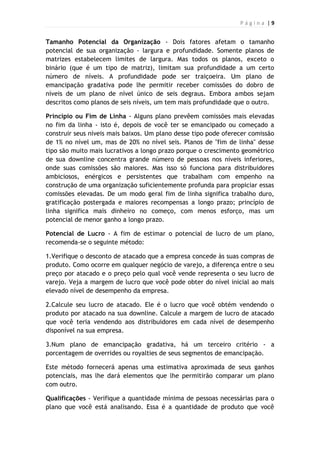 P á g i n a | 9
Tamanho Potencial da Organização - Dois fatores afetam o tamanho
potencial de sua organização - largura e profundidade. Somente planos de
matrizes estabelecem limites de largura. Mas todos os planos, exceto o
binário (que é um tipo de matriz), limitam sua profundidade a um certo
número de níveis. A profundidade pode ser traiçoeira. Um plano de
emancipação gradativa pode lhe permitir receber comissões do dobro de
níveis de um plano de nível único de seis degraus. Embora ambos sejam
descritos como planos de seis níveis, um tem mais profundidade que o outro.
Princípio ou Fim de Linha - Alguns plano prevêem comissões mais elevadas
no fim da linha - isto é, depois de você ter se emancipado ou começado a
construir seus níveis mais baixos. Um plano desse tipo pode oferecer comissão
de 1% no nível um, mas de 20% no nível seis. Planos de "fim de linha" desse
tipo são muito mais lucrativos a longo prazo porque o crescimento geométrico
de sua downline concentra grande número de pessoas nos níveis inferiores,
onde suas comissões são maiores. Mas isso só funciona para distribuidores
ambiciosos, enérgicos e persistentes que trabalham com empenho na
construção de uma organização suficientemente profunda para propiciar essas
comissões elevadas. De um modo geral fim de linha significa trabalho duro,
gratificação postergada e maiores recompensas a longo prazo; princípio de
linha significa mais dinheiro no começo, com menos esforço, mas um
potencial de menor ganho a longo prazo.
Potencial de Lucro - A fim de estimar o potencial de lucro de um plano,
recomenda-se o seguinte método:
1.Verifique o desconto de atacado que a empresa concede às suas compras de
produto. Como ocorre em qualquer negócio de varejo, a diferença entre o seu
preço por atacado e o preço pelo qual você vende representa o seu lucro de
varejo. Veja a margem de lucro que você pode obter do nível inicial ao mais
elevado nível de desempenho da empresa.
2.Calcule seu lucro de atacado. Ele é o lucro que você obtém vendendo o
produto por atacado na sua downline. Calcule a margem de lucro de atacado
que você teria vendendo aos distribuidores em cada nível de desempenho
disponível na sua empresa.
3.Num plano de emancipação gradativa, há um terceiro critério - a
porcentagem de overrides ou royalties de seus segmentos de emancipação.
Este método fornecerá apenas uma estimativa aproximada de seus ganhos
potenciais, mas lhe dará elementos que lhe permitirão comparar um plano
com outro.
Qualificações - Verifique a quantidade mínima de pessoas necessárias para o
plano que você está analisando. Essa é a quantidade de produto que você
 
