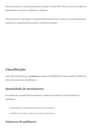 ciência que passou a ser dominada somente a partir do século XIX. Nesse cenário, eles podem ser
classificados em naturais e artificiais, ou sintéticos.
Além da natureza, eles podem ser classificados de diversas outras maneiras, como quantidade de
monômeros, comportamento mecânico e método de obtenção.
Classificação
Como dito anteriormente, os polímeros podem ser classificados de várias maneiras. Saiba mais
sobre cada uma dessas classificações:
Quantidade de monômeros
De acordo com a quantidade de monômeros, podem ser classificados em homopolímero e
copolímero:
Homopolímero: formados por apenas um tipo de monômero;
Copolímero: formados por dois ou mais tipos de monômeros.
Natureza do polímero
 