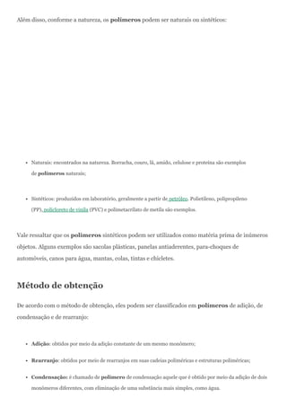 Além disso, conforme a natureza, os polímeros podem ser naturais ou sintéticos:
Naturais: encontrados na natureza. Borracha, couro, lã, amido, celulose e proteína são exemplos
de polímeros naturais;
Sintéticos: produzidos em laboratório, geralmente a partir de petróleo. Polietileno, polipropileno
(PP), policloreto de vinila (PVC) e polimetacrilato de metila são exemplos.
Vale ressaltar que os polímeros sintéticos podem ser utilizados como matéria prima de inúmeros
objetos. Alguns exemplos são sacolas plásticas, panelas antiaderentes, para-choques de
automóveis, canos para água, mantas, colas, tintas e chicletes.
Método de obtenção
De acordo com o método de obtenção, eles podem ser classificados em polímeros de adição, de
condensação e de rearranjo:
Adição: obtidos por meio da adição constante de um mesmo monômero;
Rearranjo: obtidos por meio de rearranjos em suas cadeias poliméricas e estruturas poliméricas;
Condensação: é chamado de polímero de condensação aquele que é obtido por meio da adição de dois
monômeros diferentes, com eliminação de uma substância mais simples, como água.
 