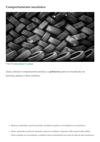 Comportamento mecânico
Imagem de Imthaz Ahamed no Unsplash
Ainda, conforme o comportamento mecânico, os polímeros podem ser classificados em
borrachas, plásticos e fibras sintéticas:
Plásticos: produzidos a partir do petróleo. Os plásticos podem ser termoplásticos ou termofixos;
Fibras: produzidos a partir de elementos naturais ou artificiais. Enquanto a fibra natural utiliza folhas,
frutos e algodão em sua produção, a artificial é feita em laboratórios por meio da união de dois monômeros
 
