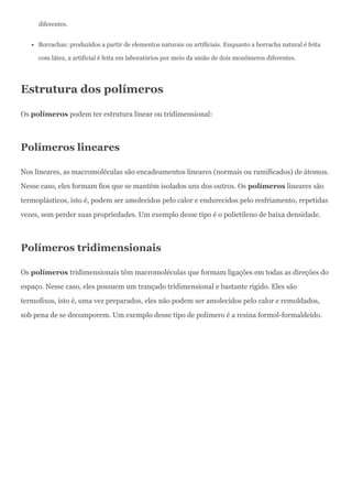 diferentes.
Borrachas: produzidos a partir de elementos naturais ou artificiais. Enquanto a borracha natural é feita
com látex, a artificial é feita em laboratórios por meio da união de dois monômeros diferentes.
Estrutura dos polímeros
Os polímeros podem ter estrutura linear ou tridimensional:
Polímeros lineares
Nos lineares, as macromoléculas são encadeamentos lineares (normais ou ramificados) de átomos.
Nesse caso, eles formam fios que se mantêm isolados uns dos outros. Os polímeros lineares são
termoplásticos, isto é, podem ser amolecidos pelo calor e endurecidos pelo resfriamento, repetidas
vezes, sem perder suas propriedades. Um exemplo desse tipo é o polietileno de baixa densidade.
Polímeros tridimensionais
Os polímeros tridimensionais têm macromoléculas que formam ligações em todas as direções do
espaço. Nesse caso, eles possuem um trançado tridimensional e bastante rígido. Eles são
termofixos, isto é, uma vez preparados, eles não podem ser amolecidos pelo calor e remoldados,
sob pena de se decomporem. Um exemplo desse tipo de polímero é a resina formol-formaldeído.
 