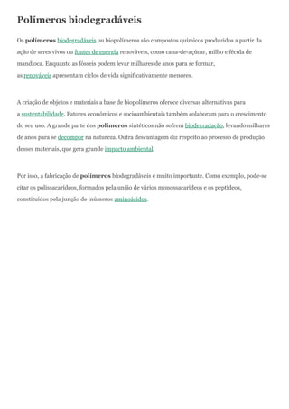 Polímeros biodegradáveis
Os polímeros biodegradáveis ou biopolímeros são compostos químicos produzidos a partir da
ação de seres vivos ou fontes de energia renováveis, como cana-de-açúcar, milho e fécula de
mandioca. Enquanto as fósseis podem levar milhares de anos para se formar,
as renováveis apresentam ciclos de vida significativamente menores.
A criação de objetos e materiais a base de biopolímeros oferece diversas alternativas para
a sustentabilidade. Fatores econômicos e socioambientais também colaboram para o crescimento
do seu uso. A grande parte dos polímeros sintéticos não sofrem biodegradação, levando milhares
de anos para se decompor na natureza. Outra desvantagem diz respeito ao processo de produção
desses materiais, que gera grande impacto ambiental.
Por isso, a fabricação de polímeros biodegradáveis é muito importante. Como exemplo, pode-se
citar os polissacarídeos, formados pela união de vários monossacarídeos e os peptídeos,
constituídos pela junção de inúmeros aminoácidos.
 