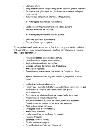 o   Edema de glote;
         o   Traqueostomalácia e colapso traqueal no bócio de grande tamanho;
         o   Fechamento da glote após secção de ambos os nervos laríngicos
             recorrentes;
         o   Tumores que comprimem a laringe, a traquéia etc.

             2 – Alterações da dinâmica respiratória.

         o   Lesão central (trauma craniano com edema bulbar);
         o   Traumas múltiplos de costelas;

             3 – Alterações parenquimatosas do pulmão.

         o   Enfisema associado a pneumonia;
         o   Choque séptico agudo e grave.

Para a perfeita realização destas operações, é preciso que se tenha cuidados
pré-operatórios – usar material adequado, localizar corretamente a traquéia
etc. – e pós-operatórios:

         o   Fixação cuidadosa e adequada da cânula;
         o   Umidificação do ar (por vaporizadores);
         o   Aspiração adequada das secreções;
         o   Limpeza ou troca do mandril com freqüência;
         o   Anti-sepsia rigorosa;
         o   Esvaziamento intermitente dos balões de fixação da cânula.

             Apesar destes cuidados, algumas complicações podem ocorrer,
             como:

         o   Lesão de estruturas adjacentes;
         o   Hemorragia – resvalo de bisturi, gerando incisão incorreta – (o que
             acontece se a traquéia não é bem fixada com pinça
             anteriormente);
         o   Arritmias e paradas cardíacas, se houver lesão do n. vago;
         o   Pneumotórax e pneumomediastino;
         o   Mal posicionamento ou saída da cânula, com a sua incorreta
             fixação – com um espirro do paciente, por exemplo;
         o   Aspiração de corpo estranho;
         o   Infecções (local e respiratória);
         o   Atelectasia pulmonar;
         o   Lesão traumática ou isquêmica da traquéia;
         o   Necrose traqueal;
         o   Estenose traqueal tardia;
         o   Fístula tráqueo-esofágica;
         o   Persistência do orifício, por fibrose etc.
 