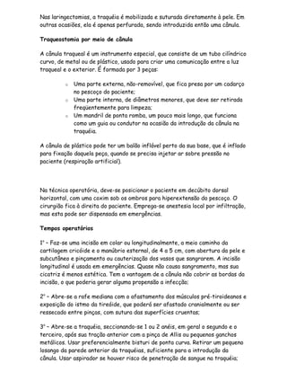 Nas laringectomias, a traquéia é mobilizada e suturada diretamente à pele. Em
outras ocasiões, ela é apenas perfurada, sendo introduzida então uma cânula.

Traqueostomia por meio de cânula

A cânula traqueal é um instrumento especial, que consiste de um tubo cilíndrico
curvo, de metal ou de plástico, usado para criar uma comunicação entre a luz
traqueal e o exterior. É formada por 3 peças:

         o   Uma parte externa, não-removível, que fica presa por um cadarço
             no pescoço do paciente;
         o   Uma parte interna, de diâmetros menores, que deve ser retirada
             freqüentemente para limpeza;
         o   Um mandril de ponta romba, um pouco mais longo, que funciona
             como um guia ou condutor na ocasião da introdução da cânula na
             traquéia.

A cânula de plástico pode ter um balão inflável perto da sua base, que é inflado
para fixação daquela peça, quando se precisa injetar ar sobre pressão no
paciente (respiração artificial).




Na técnica operatória, deve-se posicionar o paciente em decúbito dorsal
horizontal, com uma coxim sob os ombros para hiperextensão do pescoço. O
cirurgião fica à direita do paciente. Emprega-se anestesia local por infiltração,
mas esta pode ser dispensada em emergências.

Tempos operatórios

1o – Faz-se uma incisão em colar ou longitudinalmente, a meio caminho da
cartilagem cricóide e o manúbrio esternal, de 4 a 5 cm, com abertura da pele e
subcutâneo e pinçamento ou cauterização dos vasos que sangrarem. A incisão
longitudinal é usada em emergências. Quase não causa sangramento, mas sua
cicatriz é menos estética. Tem a vantagem de a cânula não cobrir as bordas da
incisão, o que poderia gerar alguma propensão a infecção;

2o – Abre-se a rafe mediana com o afastamento dos músculos pré-tiroideanos e
exposição do istmo da tireóide, que poderá ser afastado cranialmente ou ser
ressecado entre pinças, com sutura das superfícies cruentas;

3o – Abre-se a traquéia, seccionando-se 1 ou 2 anéis, em geral o segundo e o
terceiro, após sua tração anterior com a pinça de Allis ou pequenos ganchos
metálicos. Usar preferencialmente bisturi de ponta curva. Retirar um pequeno
losango da parede anterior da traquéias, suficiente para a introdução da
cânula. Usar aspirador se houver risco de penetração de sangue na traquéia;
 