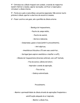 4o – Introduz-se a cânula traqueal com cuidado, e munida do respectivo
mandril. Retirar o mesmo, aspirar secreções, verificar a respiração e
introduzir a cânula interna;

5o – Fecha-se a pele e subcutâneo com pontos separados. Não suturar muito
próximo à cânula; apertar a abertura de encontro à mesma;

6o – Fazer curativo com gaze, sob o pavilhão da cânula externa




                          - Bandeja de traqueostomia,

                           - Pacote de campo médio,

                              - Pacote de avental,

                             - Gorros e máscaras,

             - Compressas, gazes e luvas (estéril e procedimento),

                                - Anti-sépticos,

              - Anestésicos Xilocaína a 2% sem vaso constritor,

             - Seringas (para aspirar anestésico e insuflar o cuff),

       - Cânulas de traqueostomia (diversos calibres), com cuff testado,

                      - Fios de sutura, Lâmina de bisturi,

                       - Aspirador e sonda de aspiração,

                                 - Foco de luz,

                            - Cadarço esterelizado.




                                 Procedimento.



   - Manter a permeabilidade da cânula através de aspirações freqüentes e

                    umidificação adequada do ar inspirado,

                            - Manter a cânula fixa,
 