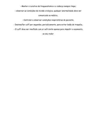 - Manter o curativo da traqueostomia e o cadarço sempre limpo,

 - observar as condições da incisão cirúrgica, qualquer anormalidade deve ser

                            comunicado ao médico,

         - Controlar e observar condições respiratórias do paciente,

- Desinsuflar cuff por segundos, periodicamente, para evitar lesão de traquéia,

- O cuff deve ser insuflado com ar suficiente apenas para impedir o vazamento

                                 ao seu redor
 