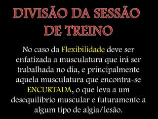 No caso da Flexibilidade deve ser
 enfatizada a musculatura que irá ser
 trabalhada no dia, e principalmente
 aquela musculatura que encontra-se
    ENCURTADA, o que leva a um
desequilíbrio muscular e futuramente a
      algum tipo de algia/lesão.
 
