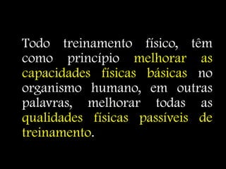 Todo treinamento físico, têm
como princípio melhorar as
capacidades físicas básicas no
organismo humano, em outras
palavras, melhorar todas as
qualidades físicas passíveis de
treinamento.
 