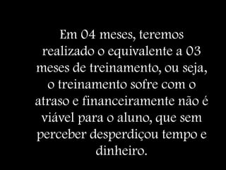 Em 04 meses, teremos
 realizado o equivalente a 03
meses de treinamento, ou seja,
  o treinamento sofre com o
atraso e financeiramente não é
 viável para o aluno, que sem
perceber desperdiçou tempo e
            dinheiro.
 