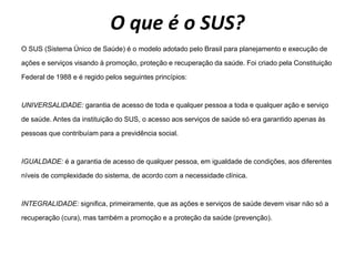 O que é o SUS?
O SUS (Sistema Único de Saúde) é o modelo adotado pelo Brasil para planejamento e execução de
ações e serviços visando à promoção, proteção e recuperação da saúde. Foi criado pela Constituição
Federal de 1988 e é regido pelos seguintes princípios:
UNIVERSALIDADE: garantia de acesso de toda e qualquer pessoa a toda e qualquer ação e serviço
de saúde. Antes da instituição do SUS, o acesso aos serviços de saúde só era garantido apenas às
pessoas que contribuíam para a previdência social.
IGUALDADE: é a garantia de acesso de qualquer pessoa, em igualdade de condições, aos diferentes
níveis de complexidade do sistema, de acordo com a necessidade clínica.
INTEGRALIDADE: significa, primeiramente, que as ações e serviços de saúde devem visar não só a
recuperação (cura), mas também a promoção e a proteção da saúde (prevenção).
 