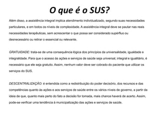 O que é o SUS?
Além disso, a assistência integral implica atendimento individualizado, segundo suas necessidades
particulares, e em todos os níveis de complexidade. A assistência integral deve se pautar nas reais
necessidades terapêuticas, sem acrescentar o que possa ser considerado supérfluo ou
desnecessário ou retirar o essencial ou relevante.
GRATUIDADE: trata-se de uma consequência lógica dos princípios da universalidade, igualdade e
integralidade. Para que o acesso às ações e serviços de saúde seja universal, integral e igualitário, é
necessário que ele seja gratuito. Assim, nenhum valor deve ser cobrado do paciente que utilizar os
serviços do SUS.
DESCENTRALIZAÇÃO: é entendida como a redistribuição do poder decisório, dos recursos e das
competências quanto às ações e aos serviços de saúde entre os vários níveis de governo, a partir da
ideia de que, quanto mais perto do fato a decisão for tomada, mais chance haverá de acerto. Assim,
pode-se verificar uma tendência à municipalização das ações e serviços de saúde.
 