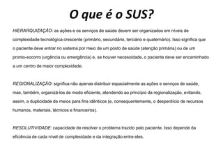 O que é o SUS?
HIERARQUIZAÇÃO: as ações e os serviços de saúde devem ser organizados em níveis de
complexidade tecnológica crescente (primário, secundário, terciário e quaternário). Isso significa que
o paciente deve entrar no sistema por meio de um posto de saúde (atenção primária) ou de um
pronto-socorro (urgência ou emergência) e, se houver necessidade, o paciente deve ser encaminhado
a um centro de maior complexidade.
REGIONALIZAÇÃO: significa não apenas distribuir espacialmente as ações e serviços de saúde,
mas, também, organizá-los de modo eficiente, atendendo ao princípio da regionalização, evitando,
assim, a duplicidade de meios para fins idênticos (e, consequentemente, o desperdício de recursos
humanos, materiais, técnicos e financeiros).
RESOLUTIVIDADE: capacidade de resolver o problema trazido pelo paciente. Isso depende da
eficiência de cada nível de complexidade e da integração entre eles.
 