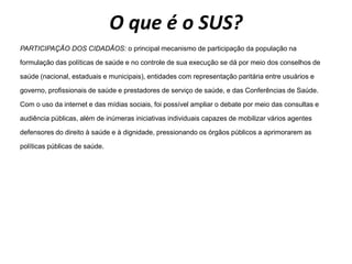 O que é o SUS?
PARTICIPAÇÃO DOS CIDADÃOS: o principal mecanismo de participação da população na
formulação das políticas de saúde e no controle de sua execução se dá por meio dos conselhos de
saúde (nacional, estaduais e municipais), entidades com representação paritária entre usuários e
governo, profissionais de saúde e prestadores de serviço de saúde, e das Conferências de Saúde.
Com o uso da internet e das mídias sociais, foi possível ampliar o debate por meio das consultas e
audiência públicas, além de inúmeras iniciativas individuais capazes de mobilizar vários agentes
defensores do direito à saúde e à dignidade, pressionando os órgãos públicos a aprimorarem as
políticas públicas de saúde.
 