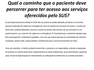 Qual o caminho que o paciente deve
percorrer para ter acesso aos serviços
oferecidos pelo SUS?
As principais portas de entrada do SUS são os postos de saúde (atenção primária) e os prontos-
socorros (atenção de urgência e emergência). Para ter acesso aos serviços de saúde, o usuário do
SUS deve, preferencialmente, procurar o posto de saúde mais próximo de seu domicílio ou um
pronto-socorro, se o caso for de urgência ou emergência. É importante que o paciente respeite esse
fluxo para garantir o tratamento igualitário, uma vez que outras pessoas se submeterão às mesmas
condições; desse modo, estará também contribuindo para o bom funcionamento do SUS.
Uma vez atendido, o médico poderá encaminhar o paciente a um especialista, solicitar a realização
de exames ou mesmo prescrever medicamentos ou outros tratamentos, já encaminhando o paciente
para o local de dispensação do medicamento ou realização do tratamento ou exames propostos.
 
