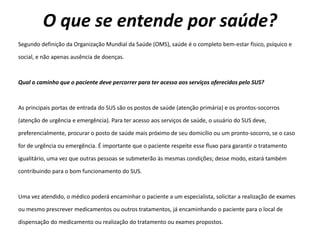 O que se entende por saúde?
Segundo definição da Organização Mundial da Saúde (OMS), saúde é o completo bem-estar físico, psíquico e
social, e não apenas ausência de doenças.
Qual o caminho que o paciente deve percorrer para ter acesso aos serviços oferecidos pelo SUS?
As principais portas de entrada do SUS são os postos de saúde (atenção primária) e os prontos-socorros
(atenção de urgência e emergência). Para ter acesso aos serviços de saúde, o usuário do SUS deve,
preferencialmente, procurar o posto de saúde mais próximo de seu domicílio ou um pronto-socorro, se o caso
for de urgência ou emergência. É importante que o paciente respeite esse fluxo para garantir o tratamento
igualitário, uma vez que outras pessoas se submeterão às mesmas condições; desse modo, estará também
contribuindo para o bom funcionamento do SUS.
Uma vez atendido, o médico poderá encaminhar o paciente a um especialista, solicitar a realização de exames
ou mesmo prescrever medicamentos ou outros tratamentos, já encaminhando o paciente para o local de
dispensação do medicamento ou realização do tratamento ou exames propostos.
 