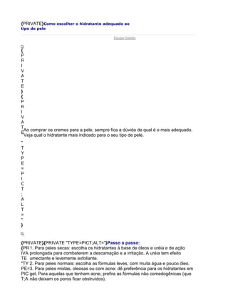 {PRIVATE}Como escolher o hidratante adequado ao
tipo de pele

                                            Equipe Sabido


{
P
R
I
V
A
T
E
}
{
P
R
I
V
A
T
  Ao comprar os cremes para a pele, sempre fica a dúvida de qual é o mais adequado.
E
  Veja qual o hidratante mais indicado para o seu tipo de pele.
"
T
Y
P
E
=
P
I
C
T
;
A
L
T
=
"
}



{PRIVATE}{PRIVATE "TYPE=PICT;ALT="}Passo a passo:
{PR 1. Para peles secas: escolha os hidratantes à base de óleos e uréia e de ação
IVA prolongada para combaterem a descamação e a irritação. A uréia tem efeito
TE umectante e levemente exfoliante.
"TY 2. Para peles normais: escolha as fórmulas leves, com muita água e pouco óleo.
PE=3. Para peles mistas, oleosas ou com acne: dê preferência para os hidratantes em
PIC gel. Para aquelas que tenham acne, prefira as fórmulas não comedogênicas (que
T;A não deixam os poros ficar obstruídos).
 