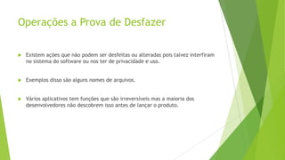 Operações a Prova de Desfazer
 Existem ações que não podem ser desfeitas ou alteradas pois talvez interfiram
no sistema do software ou nos ter de privacidade e uso.
 Exemplos disso são alguns nomes de arquivos.
 Vários aplicativos tem funções que são irreversíveis mas a maioria dos
desenvolvedores não descobrem isso antes de lançar o produto.
 