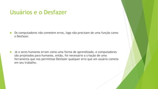Usuários e o Desfazer
 Os computadores não cometem erros, logo não precisam de uma função como
o Desfazer.
 Já o seres humanos erram como uma forma de aprendizado, e computadores
são projetados para humanos, então, foi necessário a criação de uma
ferramenta que nos permitisse Desfazer qualquer erro que um usuário cometa
em seu trabalho.
 