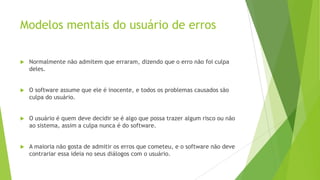 Modelos mentais do usuário de erros
 Normalmente não admitem que erraram, dizendo que o erro não foi culpa
deles.
 O software assume que ele é inocente, e todos os problemas causados são
culpa do usuário.
 O usuário é quem deve decidir se é algo que possa trazer algum risco ou não
ao sistema, assim a culpa nunca é do software.
 A maioria não gosta de admitir os erros que cometeu, e o software não deve
contrariar essa ideia no seus diálogos com o usuário.
 