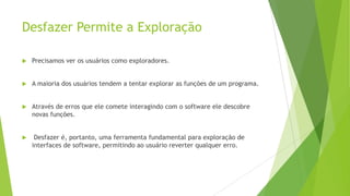 Desfazer Permite a Exploração
 Precisamos ver os usuários como exploradores.
 A maioria dos usuários tendem a tentar explorar as funções de um programa.
 Através de erros que ele comete interagindo com o software ele descobre
novas funções.
 Desfazer é, portanto, uma ferramenta fundamental para exploração de
interfaces de software, permitindo ao usuário reverter qualquer erro.
 