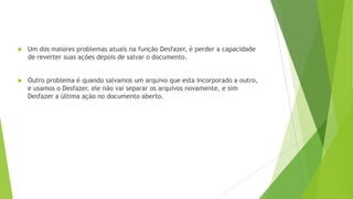  Um dos maiores problemas atuais na função Desfazer, é perder a capacidade
de reverter suas ações depois de salvar o documento.
 Outro problema é quando salvamos um arquivo que esta incorporado a outro,
e usamos o Desfazer, ele não vai separar os arquivos novamente, e sim
Desfazer a última ação no documento aberto.
 