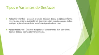 Tipos e Variantes de Desfazer
 Ações Incrementais : É quando a função Desfazer, desfaz as ações em forma
reversa, não importa qual ação foi, desenhar, colar, recortar, apagar, toda e
qualquer ação vai ser desfeita ou refeita dependendo do caso.
 Ações Procedurais : É quando as ações não são desfeitas, eles constam na
base de dados e apensa são transformadas.
 