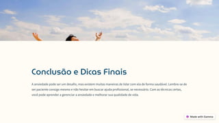 Conclusão e Dicas Finais
A ansiedade pode ser um desafio, mas existem muitas maneiras de lidar com ela de forma saudável. Lembre-se de
ser paciente consigo mesmo e não hesitar em buscar ajuda profissional, se necessário. Com as técnicas certas,
você pode aprender a gerenciar a ansiedade e melhorar sua qualidade de vida.
 