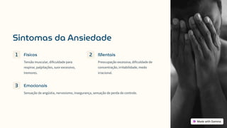 Sintomas da Ansiedade
1 Físicos
Tensão muscular, dificuldade para
respirar, palpitações, suor excessivo,
tremores.
2 Mentais
Preocupação excessiva, dificuldade de
concentração, irritabilidade, medo
irracional.
3 Emocionais
Sensação de angústia, nervosismo, insegurança, sensação de perda de controle.
 
