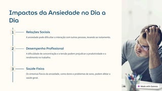 Impactos da Ansiedade no Dia a
Dia
1 Relações Sociais
A ansiedade pode dificultar a interação com outras pessoas, levando ao isolamento.
2 Desempenho Profissional
A dificuldade de concentração e a tensão podem prejudicar a produtividade e o
rendimento no trabalho.
3 Saúde Física
Os sintomas físicos da ansiedade, como dores e problemas de sono, podem afetar a
saúde geral.
 