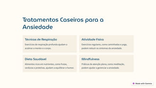 Tratamentos Caseiros para a
Ansiedade
Técnicas de Respiração
Exercícios de respiração profunda ajudam a
acalmar a mente e o corpo.
Atividade Física
Exercícios regulares, como caminhadas e yoga,
podem reduzir os sintomas da ansiedade.
Dieta Saudável
Alimentos ricos em nutrientes, como frutas,
verduras e proteínas, ajudam a equilibrar o humor.
Mindfulness
Práticas de atenção plena, como meditação,
podem ajudar a gerenciar a ansiedade.
 