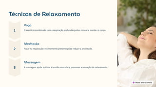 Técnicas de Relaxamento
1
Yoga
O exercício combinado com a respiração profunda ajuda a relaxar a mente e o corpo.
2
Meditação
Focar na respiração e no momento presente pode reduzir a ansiedade.
3
Massagem
A massagem ajuda a aliviar a tensão muscular e promover a sensação de relaxamento.
 