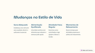 Mudanças no Estilo de Vida
Sono Adequado
Estabeleça uma rotina de
sono saudável, dormir o
suficiente é essencial.
Alimentação
Equilibrada
Uma dieta nutritiva com
alimentos que reduzem o
estresse pode ajudar.
Atividade Física
Regular
Exercícios como
caminhadas e ioga
ajudam a liberar a
tensão.
Momentos de
Relaxamento
Reserve tempo para
atividades prazerosas e
práticas de relaxamento.
 
