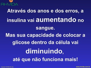 Através dos anos e dos erros, a insulina vai  aumentando  no sangue. Mas sua capacidade de colocar a glicose dentro da célula vai  diminuindo ,  até que não funciona mais! 