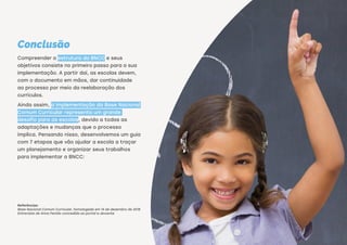Conclusão
Compreender a estrutura da BNCC e seus
objetivos consiste no primeiro passo para a sua
implementação. A partir daí, as escolas devem,
com o documento em mãos, dar continuidade
ao processo por meio da reelaboração dos
currículos.
Ainda assim, a implementação da Base Nacional
Comum Curricular representa um grande
desafio para as escolas, devido a todas as
adaptações e mudanças que o processo
implica. Pensando nisso, desenvolvemos um guia
com 7 etapas que vão ajudar a escola a traçar
um planejamento e organizar seus trabalhos
para implementar a BNCC:
Referências:
Base Nacional Comum Curricular referente à Educação Infantil e ao Ensino
Fundamental, homologada em 20 de dezembro de 2017
Base Nacional Comum Curricular referente ao Ensino Médio, divulgada em 3 de
abril de 2018
Entrevista de Anna Penido concedida ao portal e-docente
Referências:
Base Nacional Comum Curricular, homologada em 14 de dezembro de 2018
Entrevista de Anna Penido concedida ao portal e-docente
BAIXE O GUIA DA IMPLEMENTAÇÃO
DA BNCC EM 7 ETAPAS
 