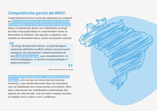 Competências gerais da BNCC
A Base Nacional Comum Curricular determina um conjunto
de dez competências gerais que sumarizam os direitos
de aprendizagem e de desenvolvimento dos estudantes.
Essas competências devem ser trabalhadas ao longo
de toda a Educação Básica e compreendem todas as
dimensões do indivíduo: não apenas a cognitiva, mas
também as dimensões física, social, emocional e cultural.
“Ao longo da Educação Básica, as aprendizagens
essenciais definidas na BNCC devem concorrer para
assegurar aos estudantes o desenvolvimento de
dez competências gerais, que consubstanciam, no
âmbito pedagógico, os direitos de aprendizagem e
desenvolvimento.”
Base Nacional Comum Curricular
Essas competências devem ser trabalhadas de forma
integrada, uma vez que se relacionam de diversas
maneiras, e seu desenvolvimento deve ser articulado
com as habilidades dos componentes curriculares. Além
disso, elas devem ser trabalhadas e estimuladas não
apenas em sala de aula, mas em todo o espaço escolar,
na relação com o outro e com o ambiente.
 