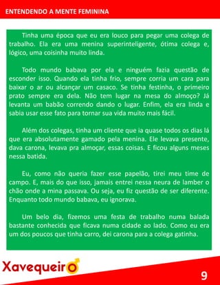ENTENDENDO A MENTE FEMININA
Tinha uma época que eu era louco para pegar uma colega de
trabalho. Ela era uma menina superinteligente, ótima colega e,
lógico, uma coisinha muito linda.
Todo mundo babava por ela e ninguém fazia questão de
esconder isso. Quando ela tinha frio, sempre corria um cara para
baixar o ar ou alcançar um casaco. Se tinha festinha, o primeiro
prato sempre era dela. Não tem lugar na mesa do almoço? Já
levanta um babão correndo dando o lugar. Enfim, ela era linda e
sabia usar esse fato para tornar sua vida muito mais fácil.
Além dos colegas, tinha um cliente que ia quase todos os dias lá
que era absolutamente gamado pela menina. Ele levava presente,
dava carona, levava pra almoçar, essas coisas. E ficou alguns meses
nessa batida.
Eu, como não queria fazer esse papelão, tirei meu time de
campo. E, mais do que isso, jamais entrei nessa neura de lamber o
chão onde a mina passava. Ou seja, eu fiz questão de ser diferente.
Enquanto todo mundo babava, eu ignorava.
Um belo dia, fizemos uma festa de trabalho numa balada
bastante conhecida que ficava numa cidade ao lado. Como eu era
um dos poucos que tinha carro, dei carona para a colega gatinha.
9
 